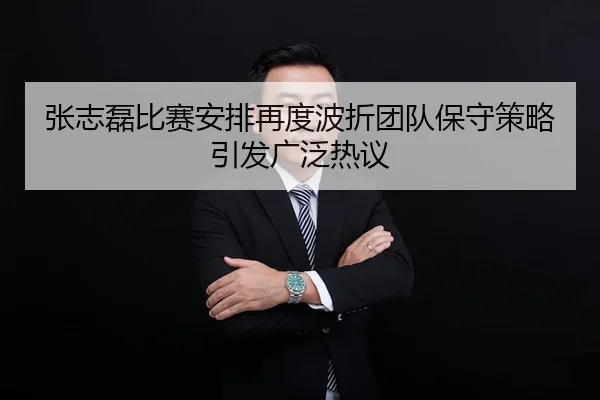 张志磊比赛安排再度波折团队保守策略引发广泛热议
