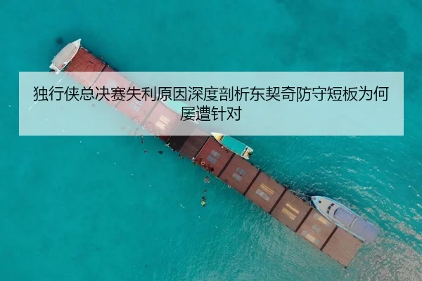 独行侠总决赛失利原因深度剖析东契奇防守短板为何屡遭针对
