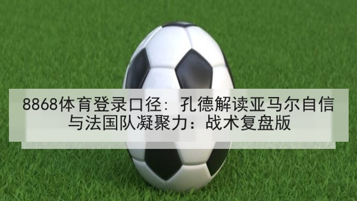 8868体育登录口径: 孔德解读亚马尔自信与法国队凝聚力：战术复盘版