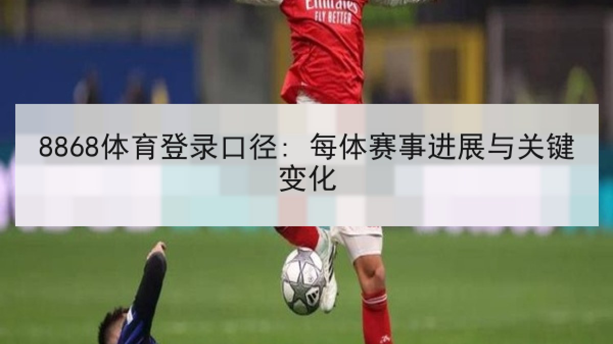 8868体育登录口径: 每体赛事进展与关键变化