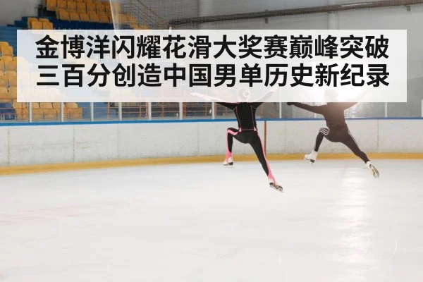 金博洋闪耀花滑大奖赛巅峰突破三百分创造中国男单历史新纪录