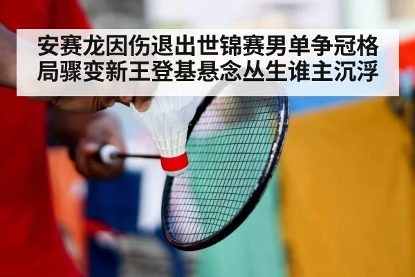 安赛龙因伤退出世锦赛男单争冠格局骤变新王登基悬念丛生谁主沉浮