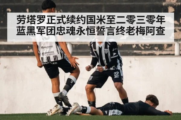 劳塔罗正式续约国米至二零三零年蓝黑军团忠魂永恒誓言终老梅阿查