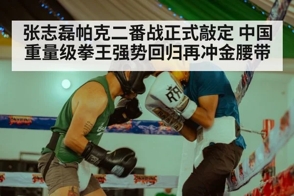 张志磊帕克二番战正式敲定 中国重量级拳王强势回归再冲金腰带